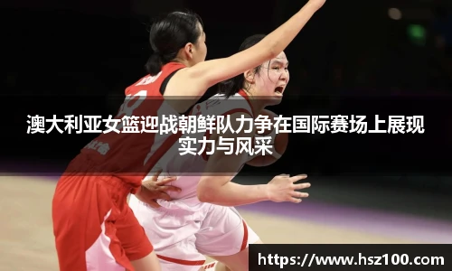澳大利亚女篮迎战朝鲜队力争在国际赛场上展现实力与风采